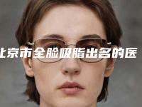 北京市全脸吸脂出名的医生-北京市全脸吸脂专家排行榜前十强实力出圈