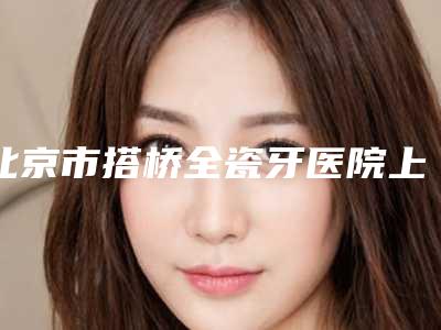 北京市搭桥全瓷牙医院上榜名单前十强值得推荐（北京笑更美口腔门诊部私立医美有看头）