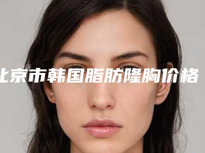 北京市韩国脂肪隆胸价格表(费用)大学附属第二医院-北京市韩国脂肪隆胸大约要多少费用