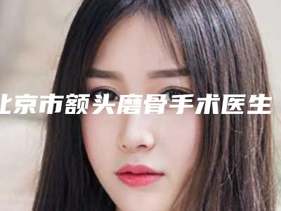 北京市额头磨骨手术医生排行top10强热门医生推荐（胡忠智医生超全专家攻略）