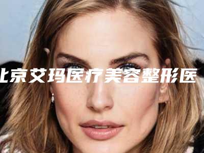 北京艾玛医疗美容整形医院与北京爱美汇医疗美容诊所二强争霸看你选哪家