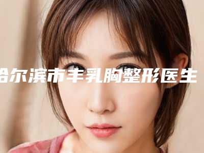 哈尔滨市丰乳胸整形医生哪位实力赞-梁利鑫医生技争高下