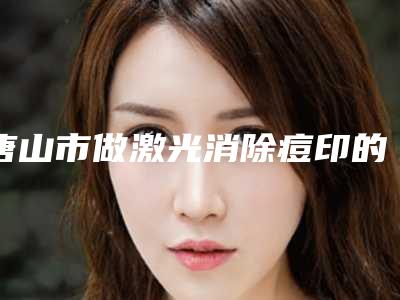 唐山市做激光消除痘印的医院-唐山星范医美朝阳道医疗美容门诊部整形必看的选择指南