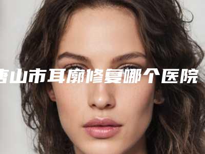唐山市耳廓修复哪个医院最好呢(遵化明珠医疗美容诊所被种草)