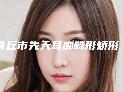商丘市先天耳廓畸形矫形医生口碑榜十强明细发布-商丘市蔡光浩整形医生