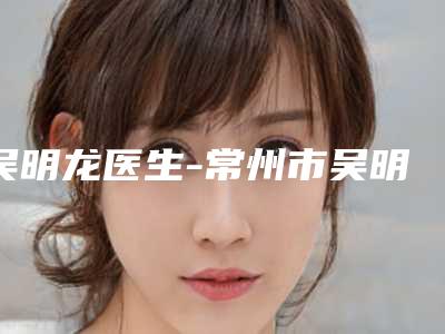 吴明龙医生-常州市吴明龙整形专家口碑评价公布
