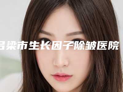 吕梁市生长因子除皱医院排名榜前十墙裂安利-吕梁市生长因子除皱整形医院