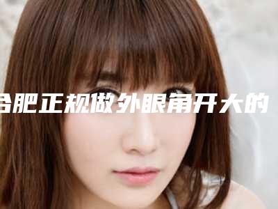 合肥正规做外眼角开大的公立医院哪个好？（合肥比较好的割双眼皮医院）