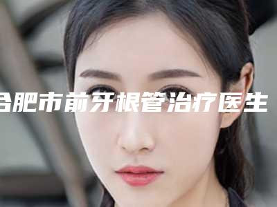 合肥市前牙根管治疗医生实力挨个分析-合肥市前牙根管治疗口腔医生