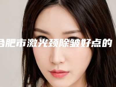 合肥市激光颈除皱好点的医院(合肥台美丽格医疗美容实力口碑超好)