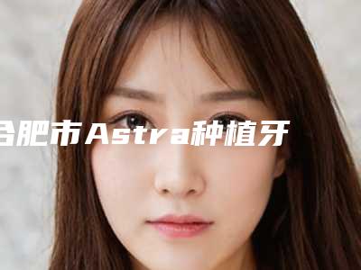 合肥市Astra种植牙医生排名前五(干货满满)-合肥市Astra种植牙口腔医生