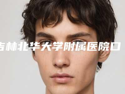 吉林北华大学附属医院口腔科价格表查询_医生推荐-内侧牙根外露5017-9170元