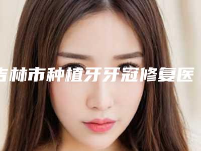 吉林市种植牙牙冠修复医院排行前10强哪几家效果赞(吉林爱齿口腔门诊部(兴隆街店)网友怒赞)