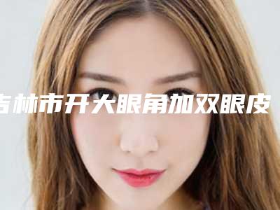吉林市开大眼角加双眼皮价格(价目)2025热门项目出炉-吉林市开大眼角加双眼皮价格行情
