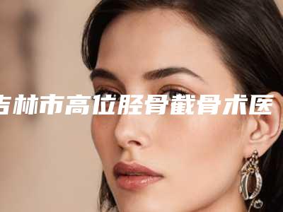 吉林市高位胫骨截骨术医院上榜清单干货满满(吉林孟红岩医疗美容门诊部打造技术口碑王牌)