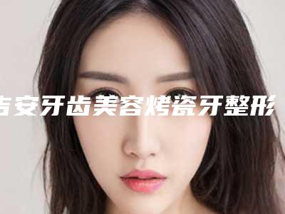 吉安牙齿美容烤瓷牙整形手术作用维持时间几个月