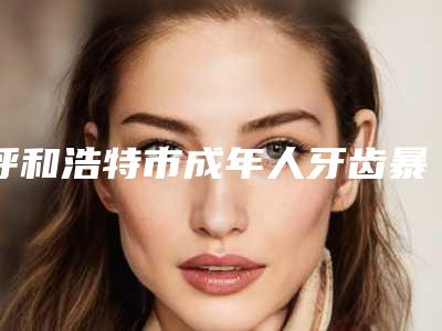 呼和浩特市成年人牙齿暴牙矫正多少钱-呼和浩特市成年人牙齿暴牙矫正医院排名榜top10最新收录