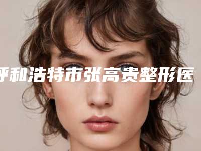 呼和浩特市张高贵整形医生价格(费用)清单在线免费查询