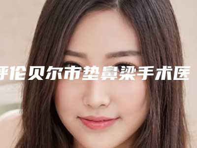 呼伦贝尔市垫鼻梁手术医生口碑排行前十强公立盘点-呼伦贝尔市刘新娟整形医生
