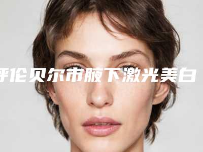 呼伦贝尔市腋下激光美白整形医院口碑排行前十佳口碑高的医美(呼伦贝尔海拉尔董海杰医疗美容整形医院稳居口碑人气前三)