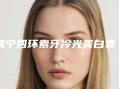 咸宁四环素牙冷光美白费用大约一共多少