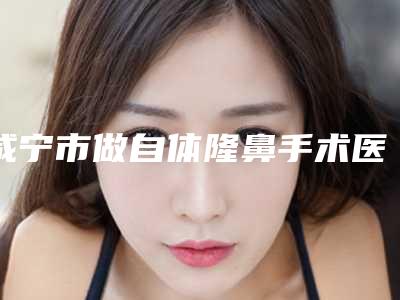 咸宁市做自体隆鼻手术医院口碑排行top10强技术精湛(咸宁市做自体隆鼻手术整形医院)