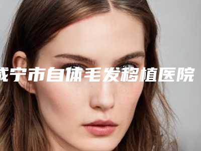咸宁市自体毛发移植医院综合实力十强排名综合实力强-排名靠前咸宁市整形医院