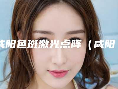 咸阳色斑激光点阵(咸阳色斑激光点阵整形医院)