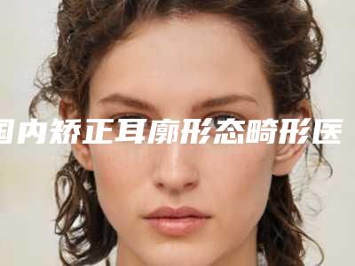 国内矫正耳廓形态畸形医院推荐：矫正耳廓形态畸形医院前50佳一一盘点
