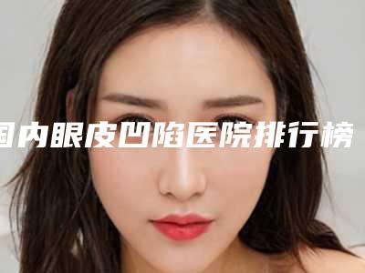 国内眼皮凹陷医院排行榜:眼皮凹陷医院前50名全新反馈