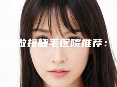 国内做接睫毛医院推荐:做接睫毛医院实地走访50强,资料一手抓