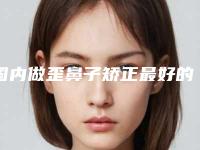 国内做歪鼻子矫正最好的整容医院是哪家：做歪鼻子矫正医院top50强口碑机构名单