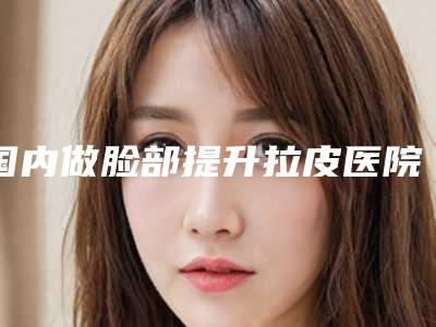 国内做脸部提升拉皮医院排行榜:做脸部提升拉皮医院前50强实力评出