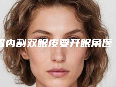 国内割双眼皮要开眼角医院排名:割双眼皮要开眼角医院前50位口碑top推荐