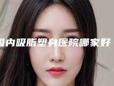 国内吸脂塑身医院哪家好:吸脂塑身医院top50精选