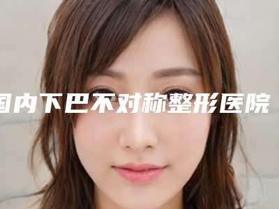 国内下巴不对称整形医院哪家好:下巴不对称整形医院前50位哪家医