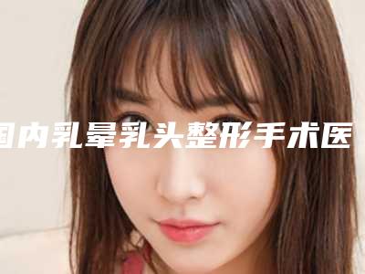 国内乳晕乳头整形手术医院哪家强:乳晕乳头整形手术医院前50强权威曝光