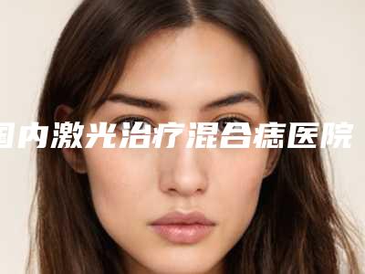 国内激光治疗混合痣医院排名:激光治疗混合痣医院前50名名单盘点
