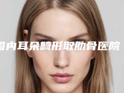 国内耳朵畸形取肋骨医院哪家好:耳朵畸形取肋骨医院top50揭露