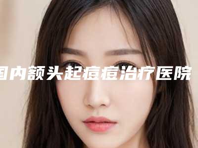 国内额头起痘痘治疗医院排名:额头起痘痘治疗医院top50优先揭晓