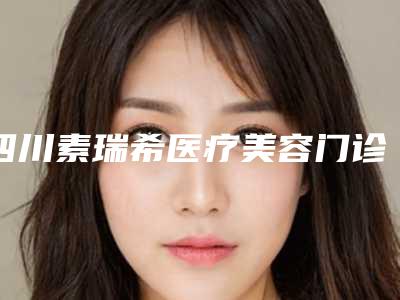 四川素瑞希医疗美容门诊部价格(价目)2025项目曝光附微晶磨皮点阵激光案例