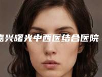 嘉兴曙光中西医结合医院整形价格表官方正规2025-凯丽ksa丰胸案例