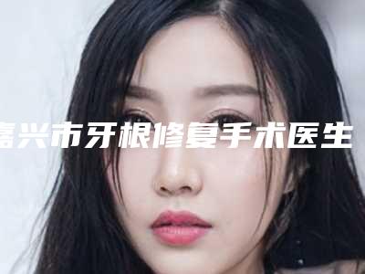 嘉兴市牙根修复手术医生在榜清单前10名一览表查收-嘉兴市牙根修复手术口腔医生