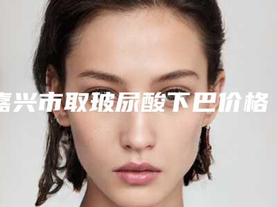 嘉兴市取玻尿酸下巴价格收费表全新完整价目-嘉兴市取玻尿酸下巴是怎么收取费用