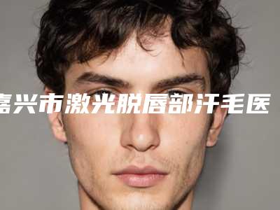 嘉兴市激光脱唇部汗毛医生口碑榜top10强评选公布-嘉兴市激光脱唇部汗毛医生