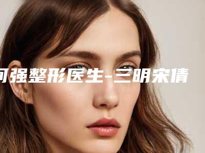 何强整形医生-三明宋倩医疗美容诊所何强医生眼睑下至整形价格公道又亲民