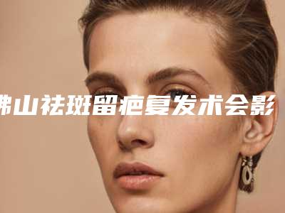 佛山祛斑留疤复发术会影响大家的正常生活吗