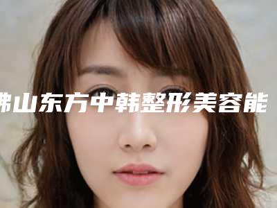 佛山东方中韩整形美容能做玻尿酸注射泪沟吗