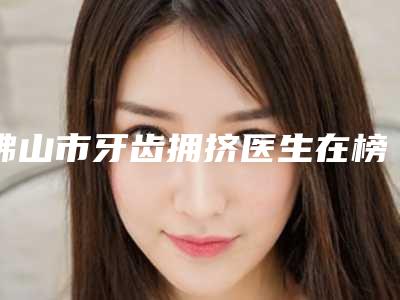 佛山市牙齿拥挤医生在榜清单钜惠出炉-佛山市吴护平口腔医生