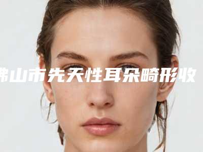 佛山市先天性耳朵畸形收费明细价目详细曝光一览-佛山市第一人民医院手足整形科价目表